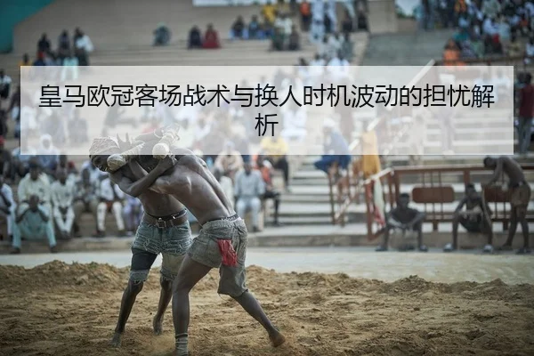 皇马欧冠客场战术与换人时机波动的担忧解析