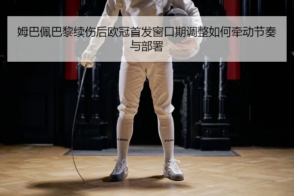 姆巴佩巴黎续伤后欧冠首发窗口期调整如何牵动节奏与部署