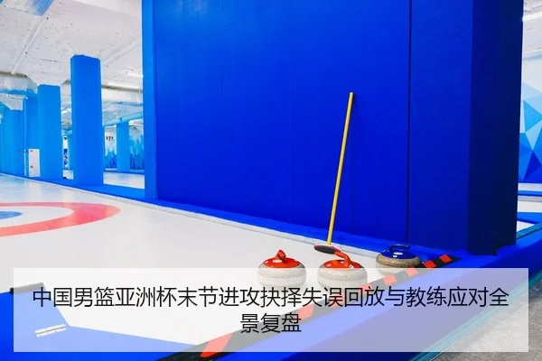 中国男篮亚洲杯末节进攻抉择失误回放与教练应对全景复盘