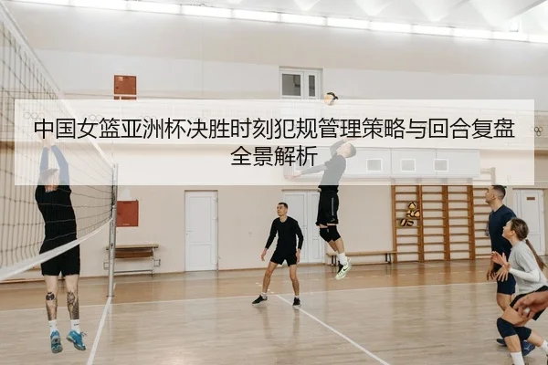中国女篮亚洲杯决胜时刻犯规管理策略与回合复盘全景解析